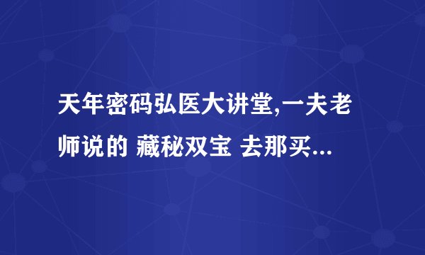 天年密码弘医大讲堂,一夫老师说的 藏秘双宝 去那买啊 那有买的？？？？