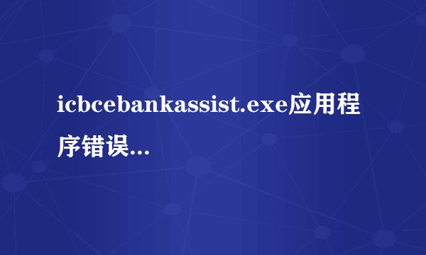 icbcebankassist.exe应用程序错误,卸载又重装很多次还是不行换盘装也不行求高手解答.