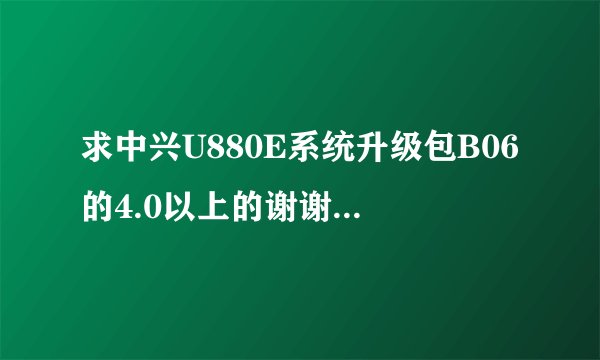 求中兴U880E系统升级包B06的4.0以上的谢谢各位大神了