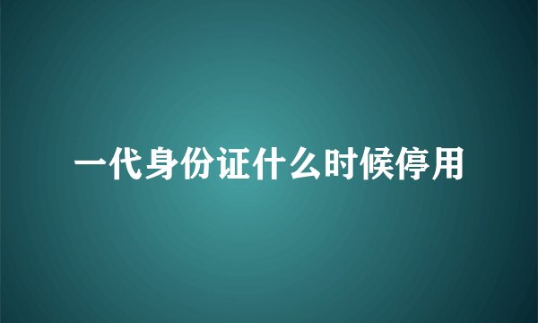 一代身份证什么时候停用