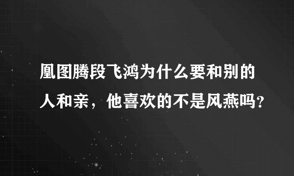 凰图腾段飞鸿为什么要和别的人和亲，他喜欢的不是风燕吗？