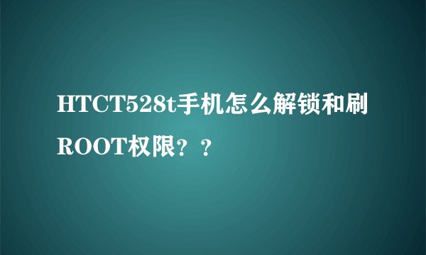 HTCT528t手机怎么解锁和刷ROOT权限？？