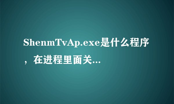 ShenmTvAp.exe是什么程序，在进程里面关了又自己出来？