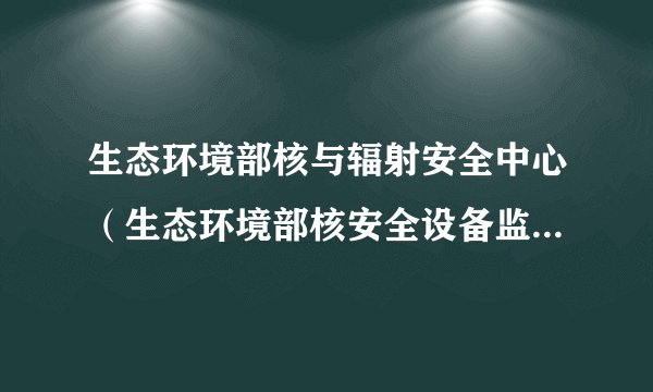 生态环境部核与辐射安全中心（生态环境部核安全设备监管技术中心）怎么样