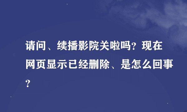 请问、续播影院关啦吗？现在网页显示已经删除、是怎么回事？