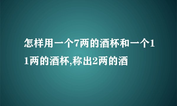 怎样用一个7两的酒杯和一个11两的酒杯,称出2两的酒