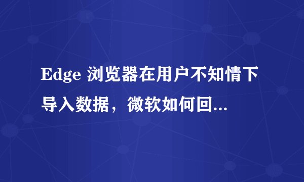 Edge 浏览器在用户不知情下导入数据,微软如何回应用户隐私问题?