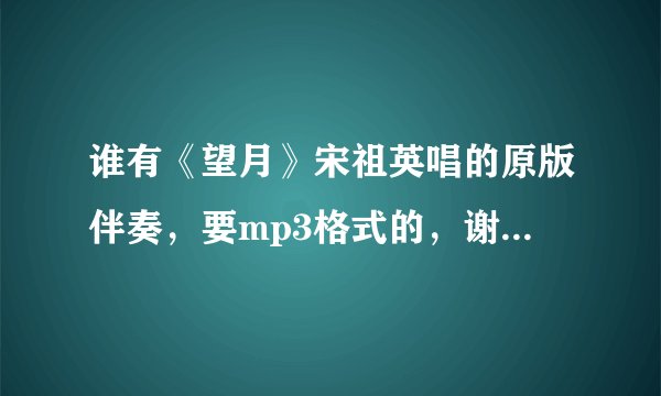 谁有《望月》宋祖英唱的原版伴奏，要mp3格式的，谢谢啊！！！！！！