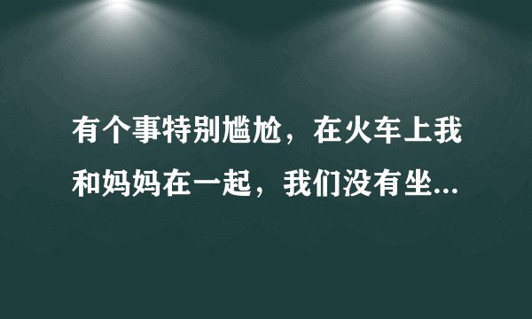 有个事特别尴尬，在火车上我和妈妈在一起，我们没有坐。带个小凳子。然后有个哥给我让个坐，我刚坐下不长