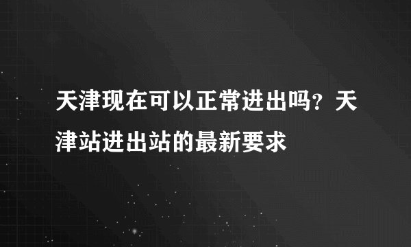 天津现在可以正常进出吗？天津站进出站的最新要求
