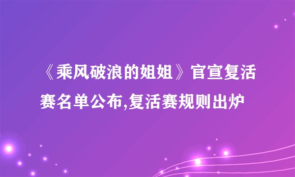《乘风破浪的姐姐》官宣复活赛名单公布,复活赛规则出炉