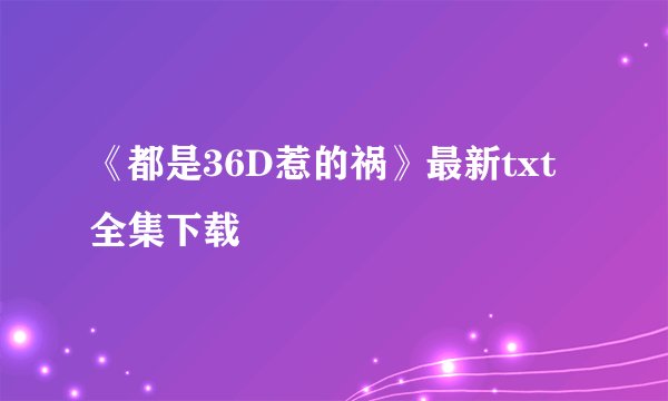 《都是36D惹的祸》最新txt全集下载