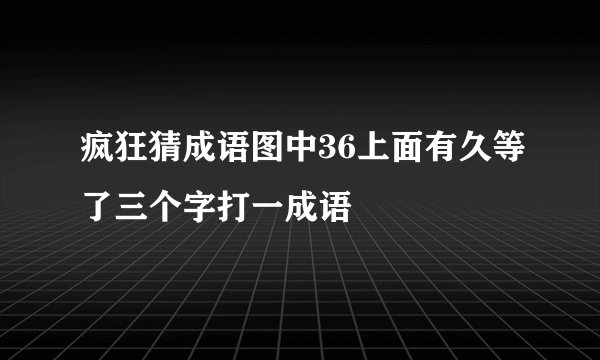 疯狂猜成语图中36上面有久等了三个字打一成语