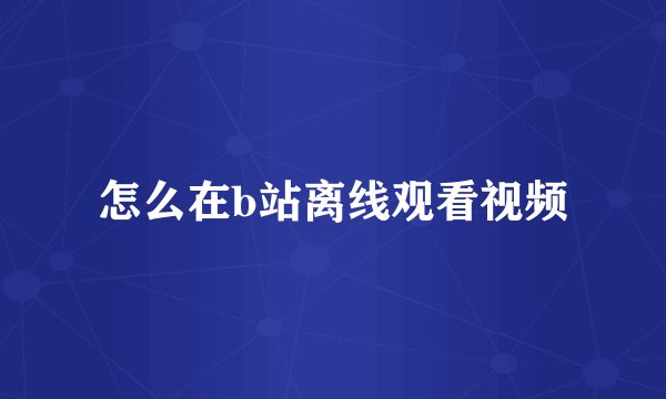 怎么在b站离线观看视频