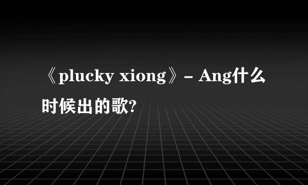 《plucky xiong》- Ang什么时候出的歌?