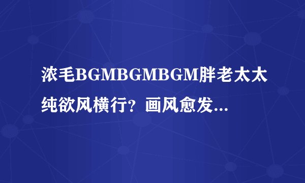 浓毛BGMBGMBGM胖老太太纯欲风横行？画风愈发与众不同！