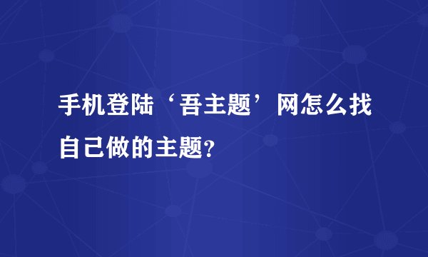 手机登陆‘吾主题’网怎么找自己做的主题？