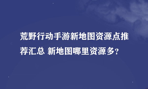 荒野行动手游新地图资源点推荐汇总 新地图哪里资源多？