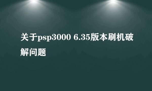 关于psp3000 6.35版本刷机破解问题