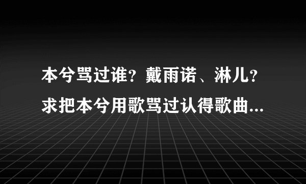 本兮骂过谁？戴雨诺、淋儿？求把本兮用歌骂过认得歌曲全穿上来，歌名要准确，歌词也要！