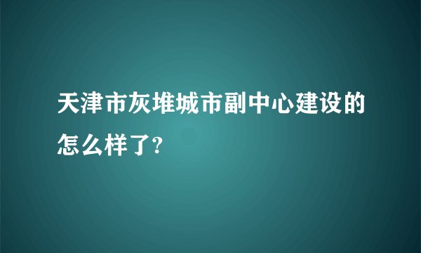 天津市灰堆城市副中心建设的怎么样了?