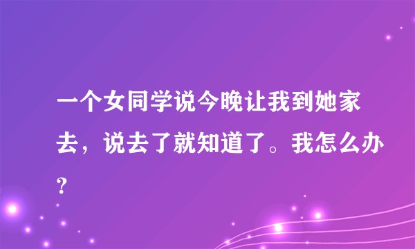一个女同学说今晚让我到她家去，说去了就知道了。我怎么办？