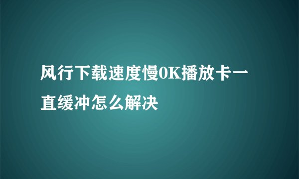 风行下载速度慢0K播放卡一直缓冲怎么解决