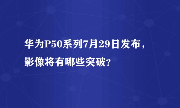 华为P50系列7月29日发布,影像将有哪些突破?