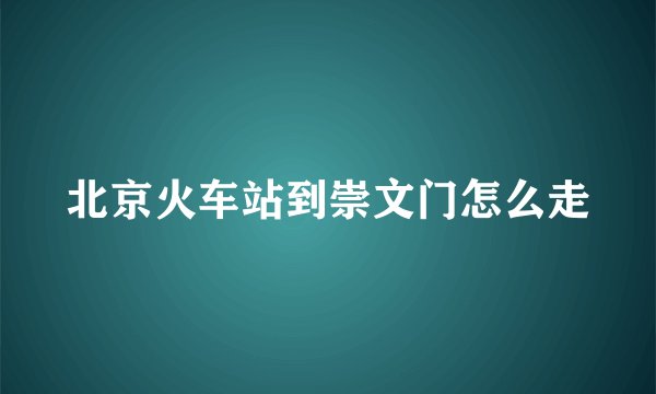 北京火车站到崇文门怎么走