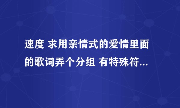 速度 求用亲情式的爱情里面的歌词弄个分组 有特殊符号更好。。谢谢；。