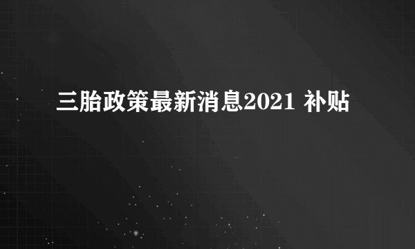 三胎政策最新消息2021 补贴