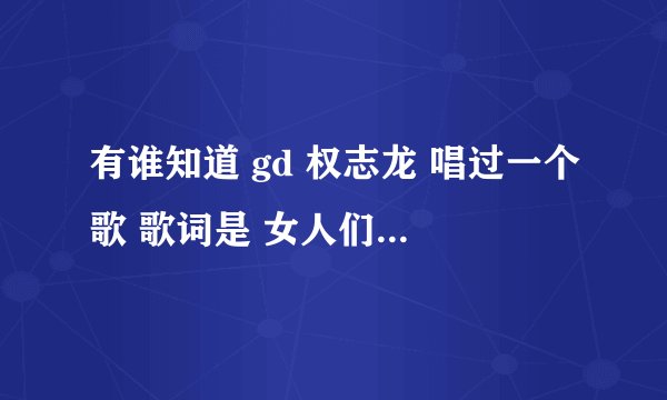 有谁知道 gd 权志龙 唱过一个歌 歌词是 女人们都叫我。。。。 男人们都叫我。。。 有谁知道这是什么歌~