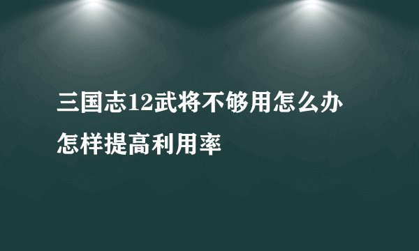 三国志12武将不够用怎么办 怎样提高利用率