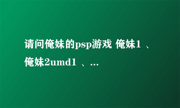 请问俺妹的psp游戏 俺妹1 、俺妹2umd1 、俺妹2umd2 是什么关系啊？剧情相同吗？