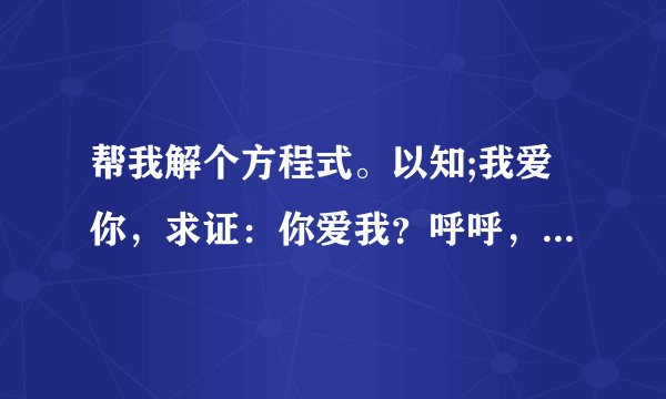 帮我解个方程式。以知;我爱你，求证：你爱我？呼呼，，，，，