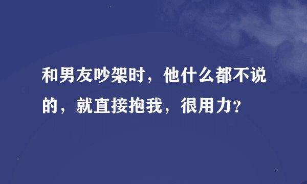 和男友吵架时，他什么都不说的，就直接抱我，很用力？