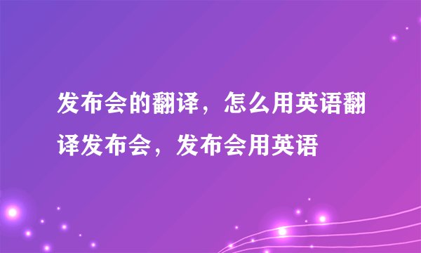 发布会的翻译，怎么用英语翻译发布会，发布会用英语