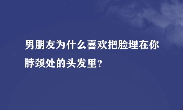 男朋友为什么喜欢把脸埋在你脖颈处的头发里？
