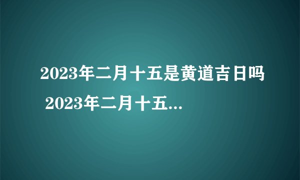 2023年二月十五是黄道吉日吗 2023年二月十五黄历查询