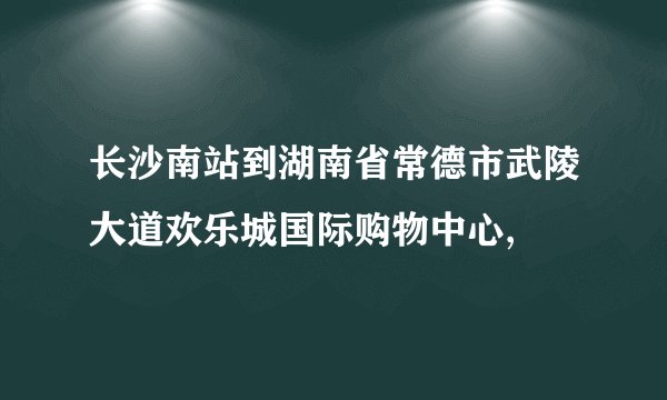 长沙南站到湖南省常德市武陵大道欢乐城国际购物中心,