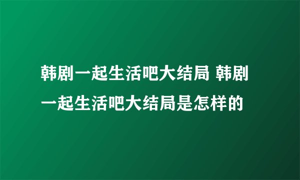 韩剧一起生活吧大结局 韩剧一起生活吧大结局是怎样的