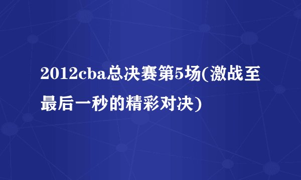 2012cba总决赛第5场(激战至最后一秒的精彩对决)