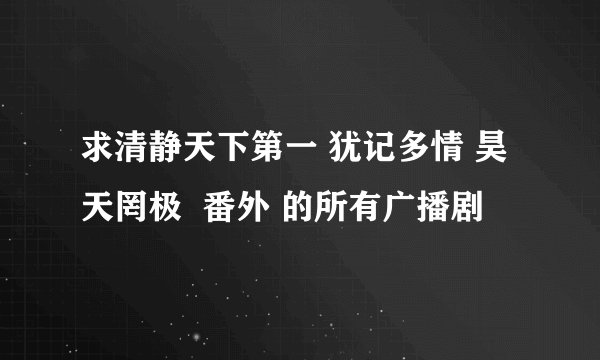 求清静天下第一 犹记多情 昊天罔极  番外 的所有广播剧