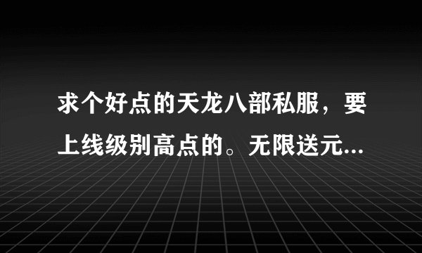 求个好点的天龙八部私服，要上线级别高点的。无限送元宝和金的