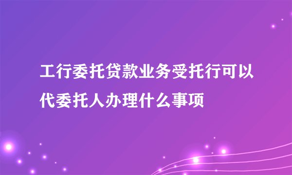 工行委托贷款业务受托行可以代委托人办理什么事项
