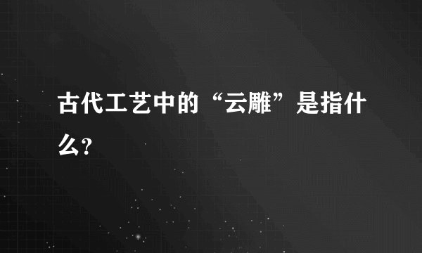 古代工艺中的“云雕”是指什么？