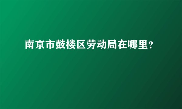 南京市鼓楼区劳动局在哪里？