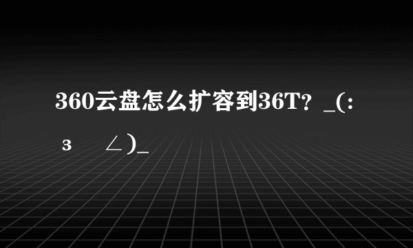 360云盘怎么扩容到36T？_(:зゝ∠)_