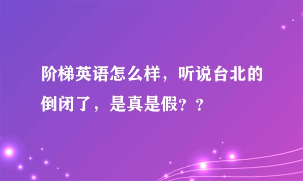 阶梯英语怎么样，听说台北的倒闭了，是真是假？？