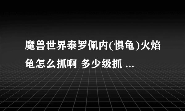 魔兽世界泰罗佩内(惧龟)火焰龟怎么抓啊 多少级抓 详细点 主要是怎么抓 有啥技巧没 最好是一个人抓的